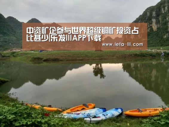 中资矿企参与世界超级铜矿投资占比甚少|乐发lllAPP下载(图2) 乐发lllapp